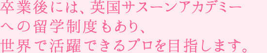 卒業後には、英国サスーンアカデミーへの留学制度もあり、世界で活躍できるプロを目指します。
