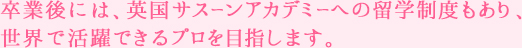卒業後には、英国サスーンアカデミーへの留学制度もあり、世界で活躍できるプロを目指します。