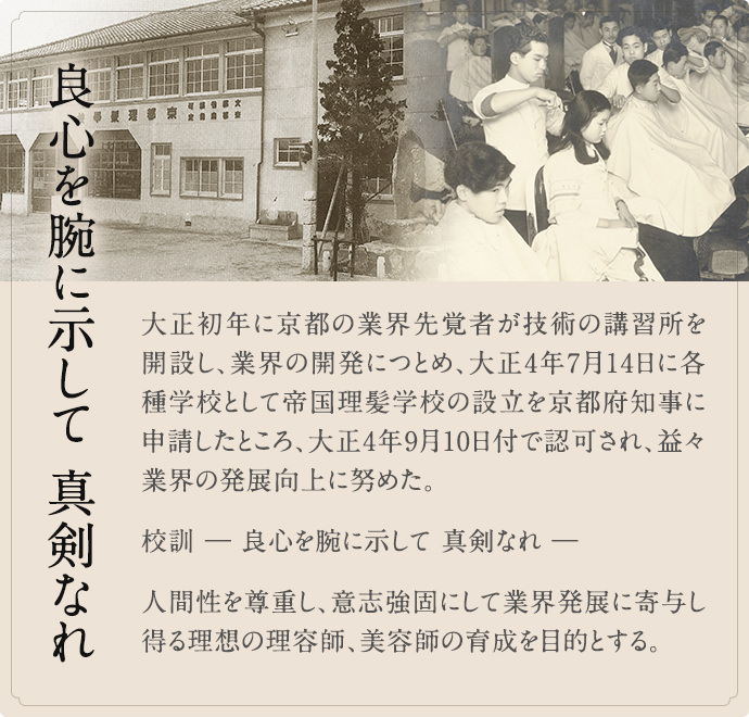 良心を腕に示して 真剣なれ 大正初年に京都の業界先覚者が技術の講習所を開設し、業界の開発につとめ、大正4年7月14日に各種学校として帝国理髪学校の設立を京都府知事に申請したところ、大正4年9月10日付で認可され、益々業界の発展向上に努めた。  校訓 ― 良心を腕に示して 真剣なれ ―  人間性を尊重し、意志強固にして業界発展に寄与し得る理想の理容師、美容師の育成を目的とする。